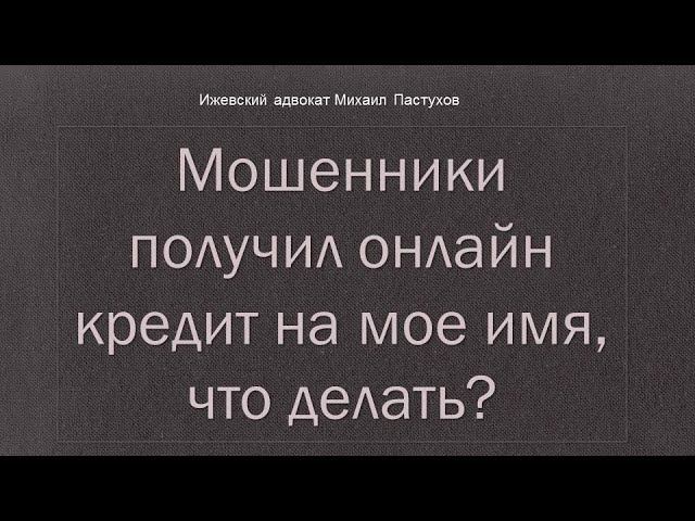 Иж Адвокат Пастухов. Мошенники получил онлайн кредит на мое имя, что делать?