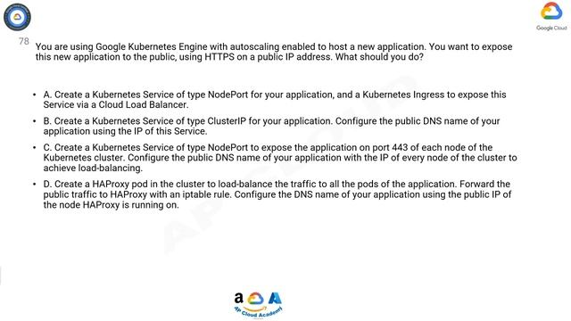 Q78. You are using Google Kubernetes Engine with autoscaling enabled to host a new application. You