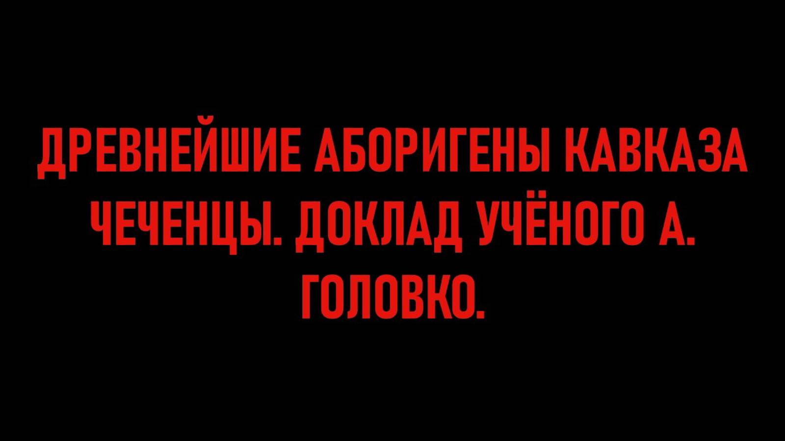 ДРЕВНЕЙШИЕ АБОРИГЕНЫ КАВКАЗА ЧЕЧЕНЦЫ. ДОКЛАД УЧЁНОГО А. ГОЛОВКО.