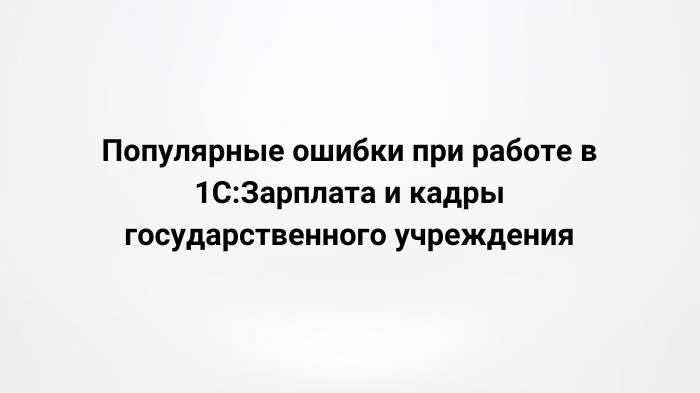 Популярные ошибки при работе в 1С:Зарплата и кадры государственного учреждения (19.04.2023)