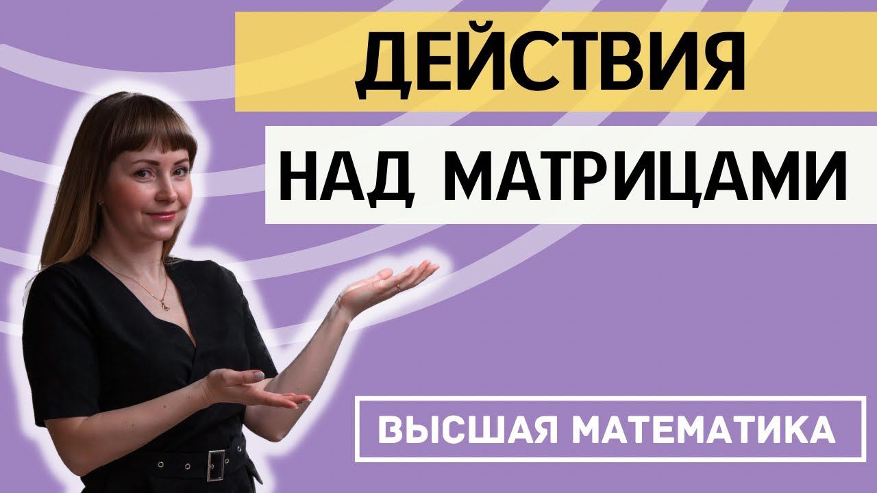 ДЕЙСТВИЯ НАД МАТРИЦАМИ. ВЫСШАЯ МАТЕМАТИКА. Разбор теории и конкретных примеров за 20 минут