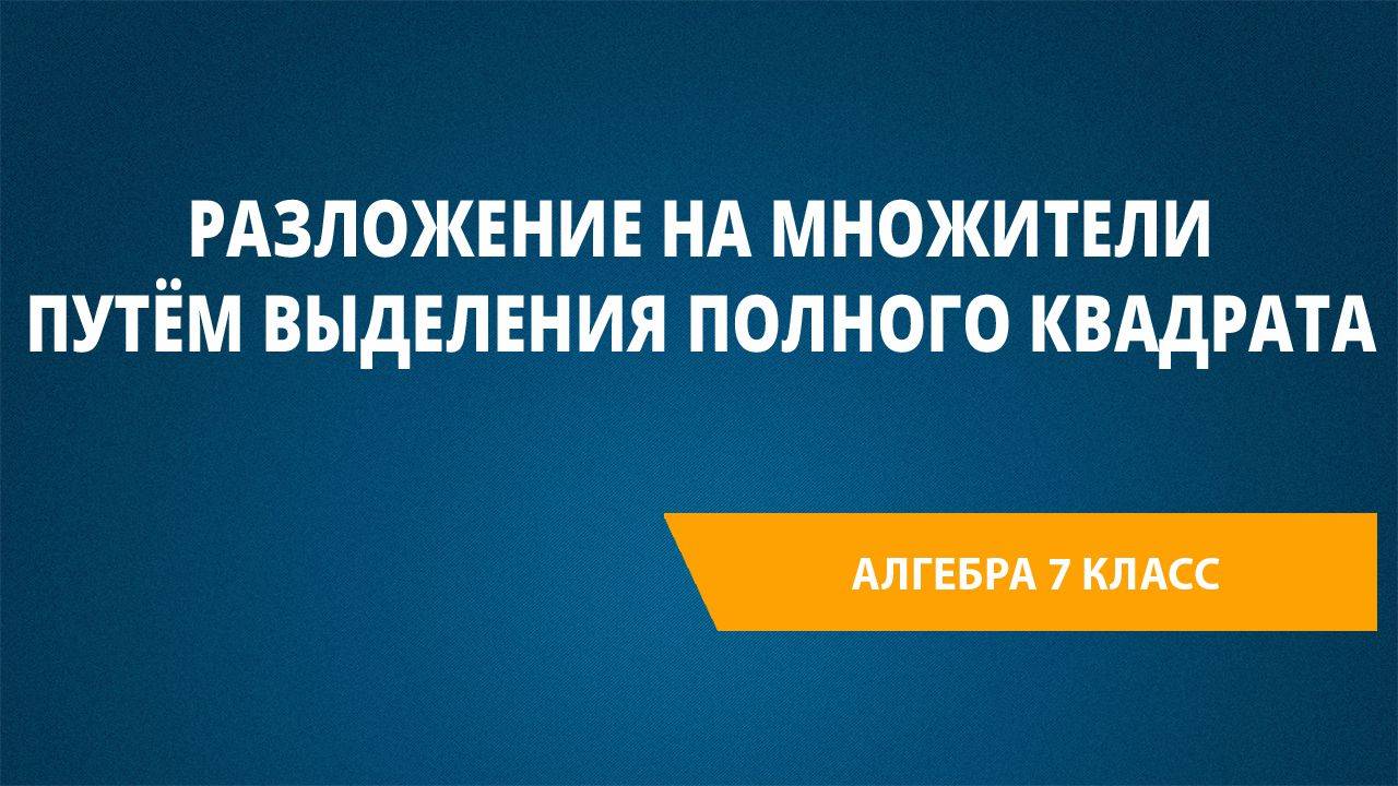 Урок 14. Разложение на множители путём выделения полного квадрата