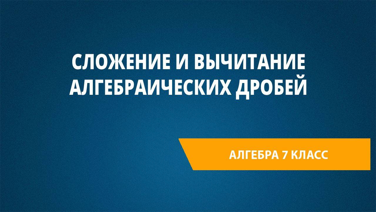 Урок 27. Сложение и вычитание алгебраических дробей