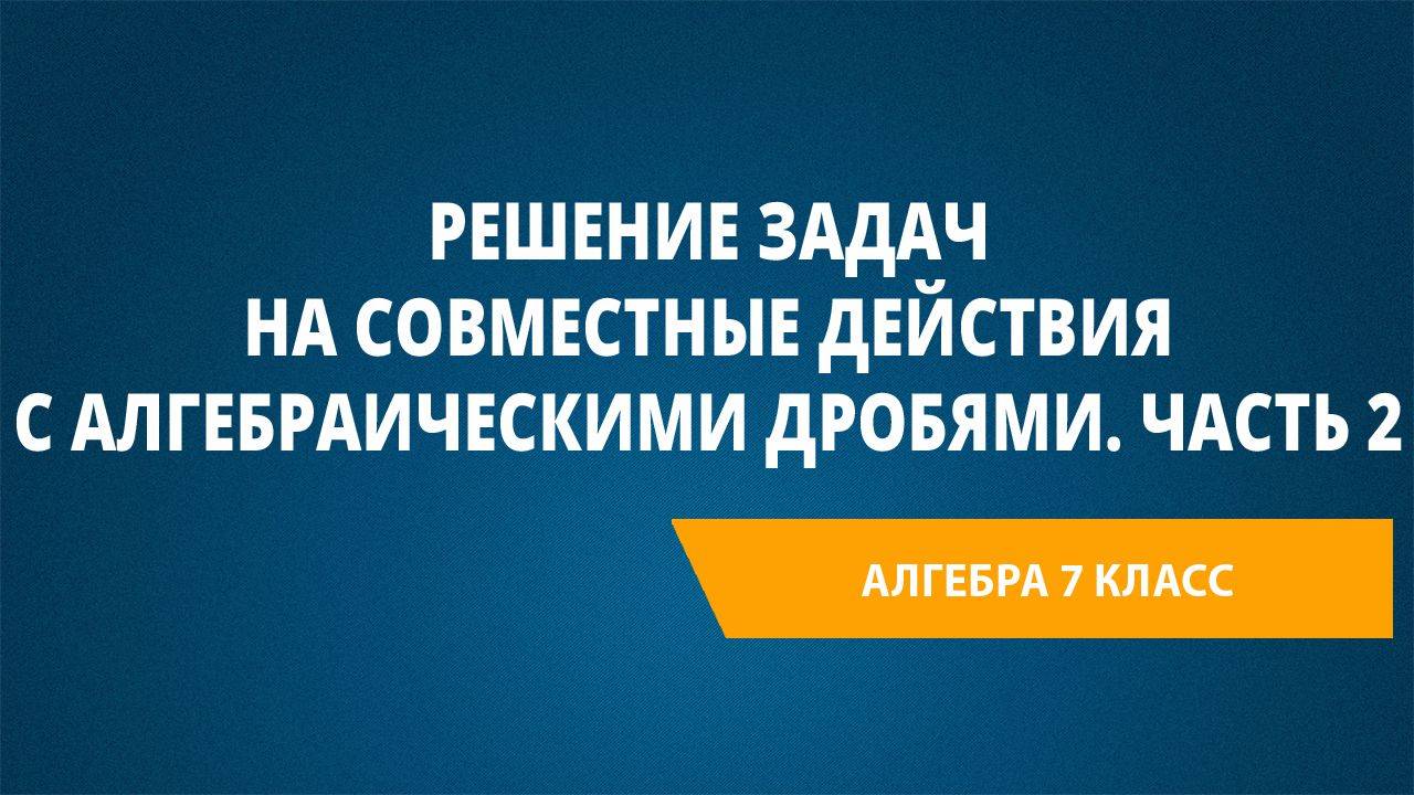 Урок 34. Решение задач на совместные действия с алгебраическими дробями. Часть 2