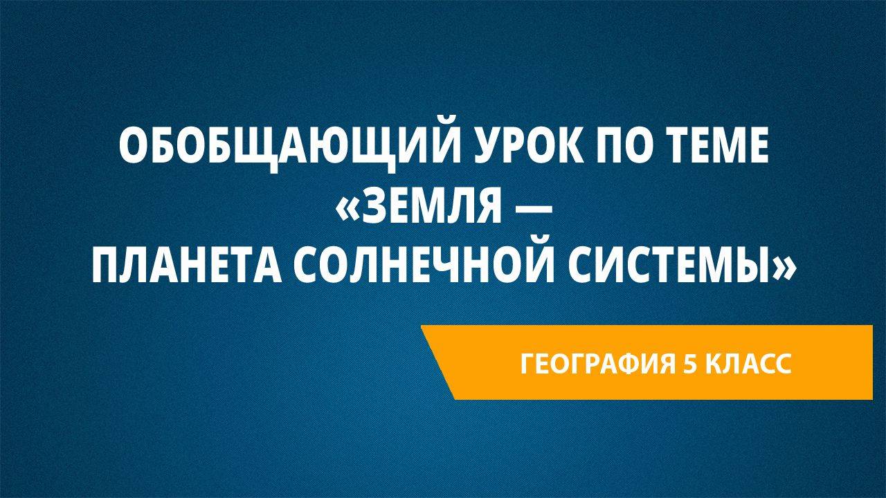 Урок 26. Обобщающий урок по теме «Земля — планета Солнечной системы»