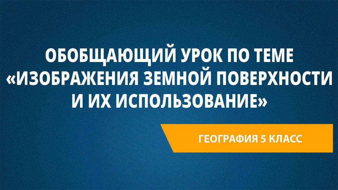 Урок 21. Обобщающий урок по теме «Изображения земной поверхности и их использование»