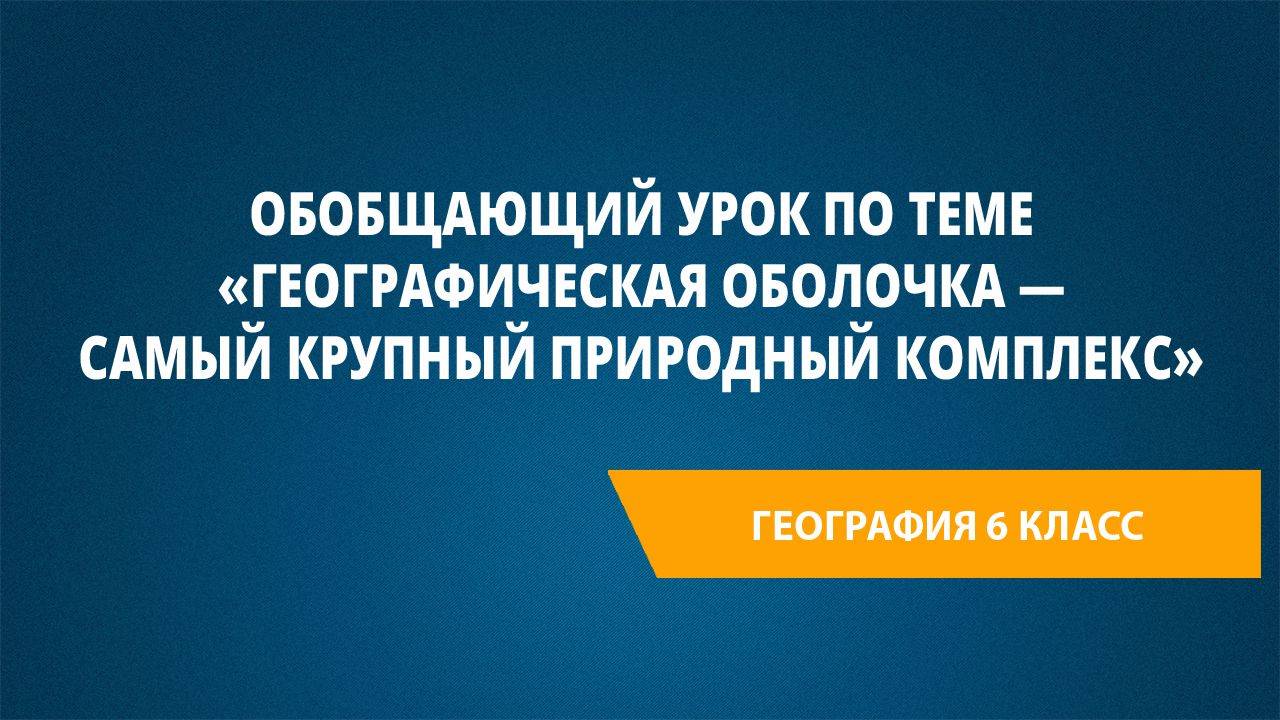 Урок 34. Обобщающий урок по теме «Географическая оболочка — самый крупный природный комплекс»