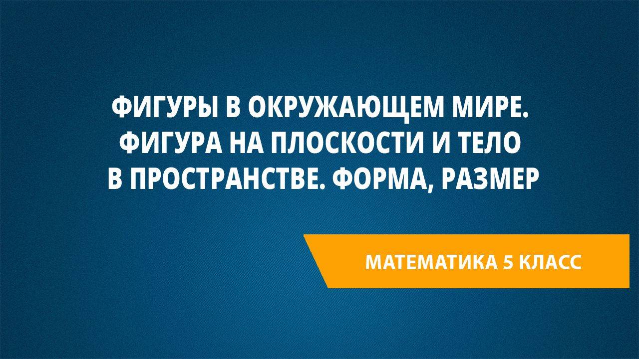 Урок 69. Фигуры в окружающем мире. Фигура на плоскости и тело в пространстве. Форма, размер