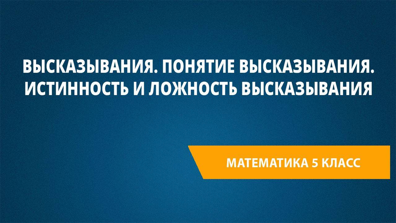 Урок 111. Высказывания. Понятие высказывания. Истинность и ложность высказывания