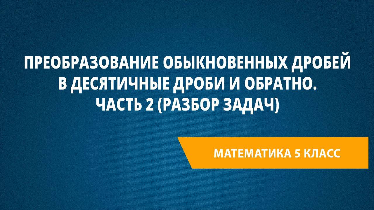 Урок 51. Преобразование обыкновенных дробей в десятичные дроби и обратно. Часть 2 (разбор задач)