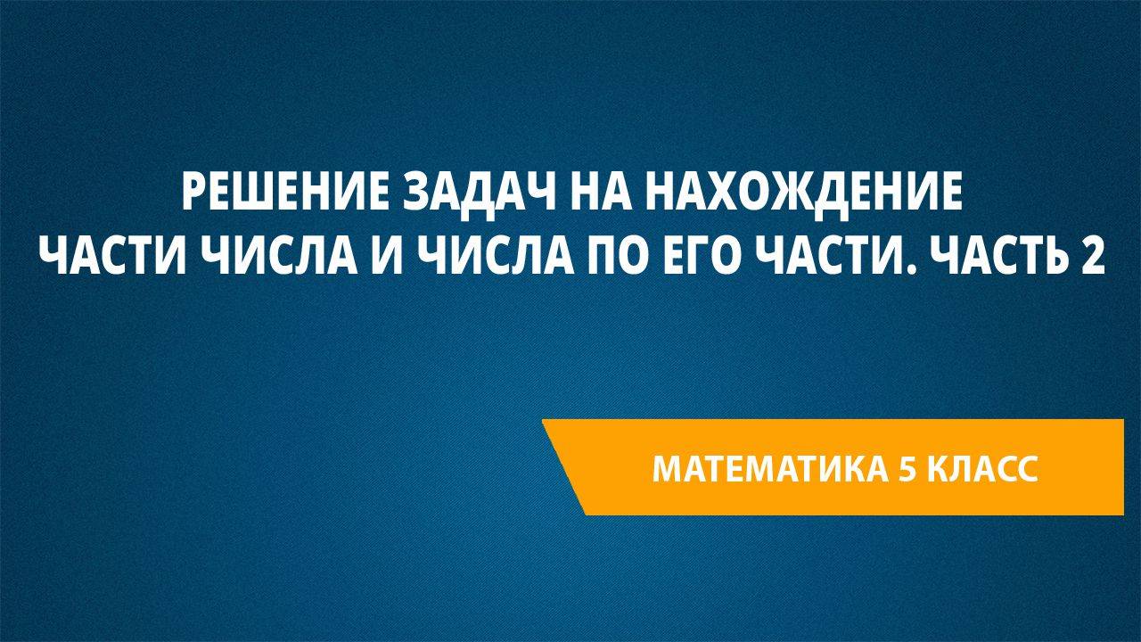 Урок 104. Решение задач на нахождение части числа и числа по его части. Часть 2