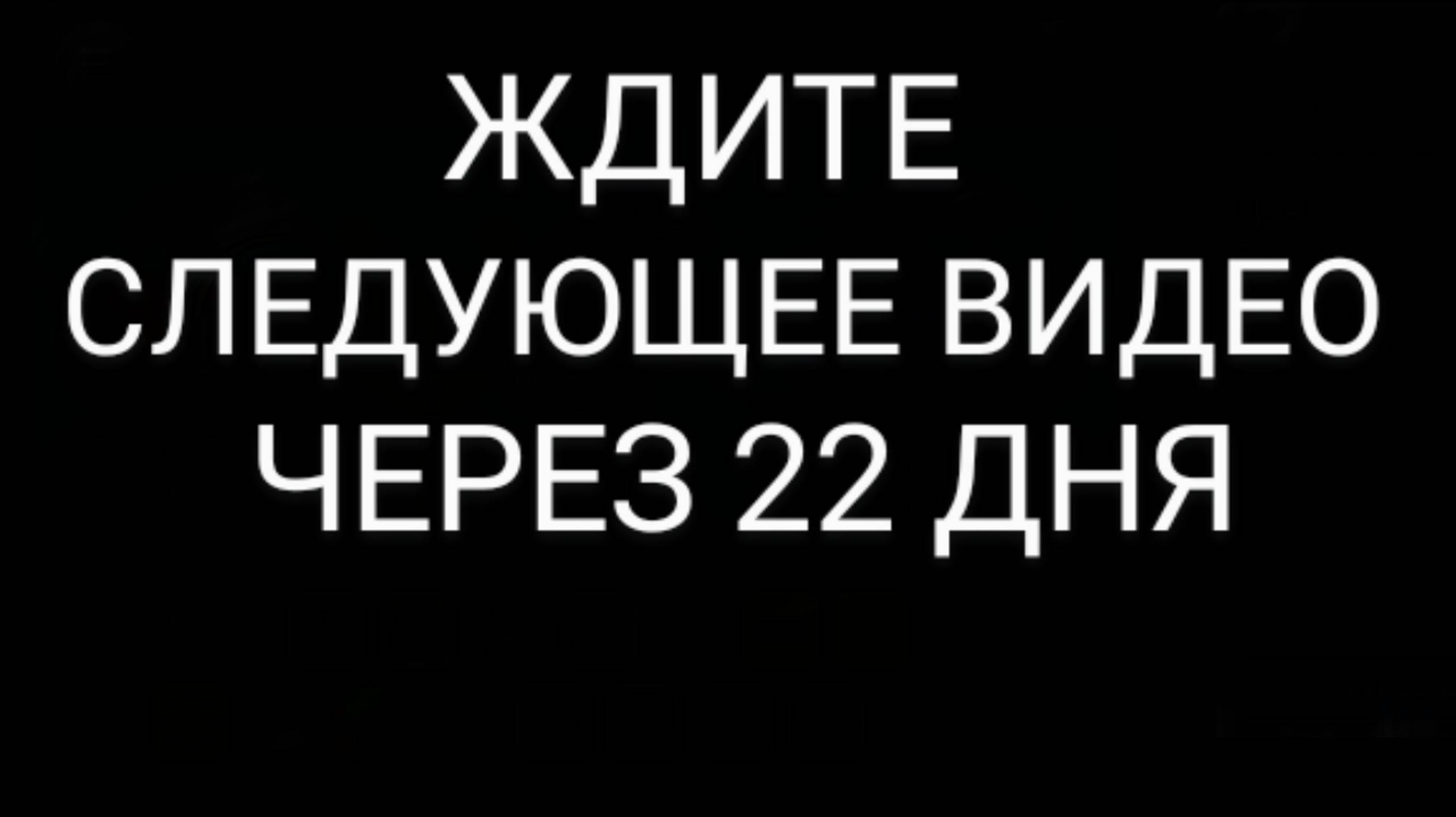 ЖДИТЕ СЛЕДУЮЩЕЕ ВИДЕО ЧЕРЕЗ 22 ДНЯ