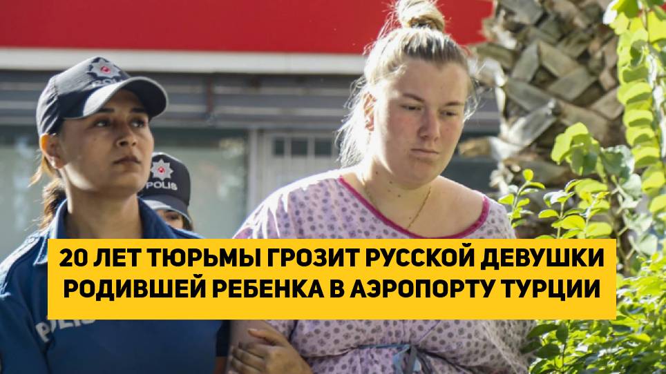 20 ЛЕТ ТЮРЬМЫ ГРОЗИТ РУССКОЙ ДЕВУШКИ РОДИВШЕЙ РЕБЕНКА В АЭРОПОРТУ ТУРЦИИ