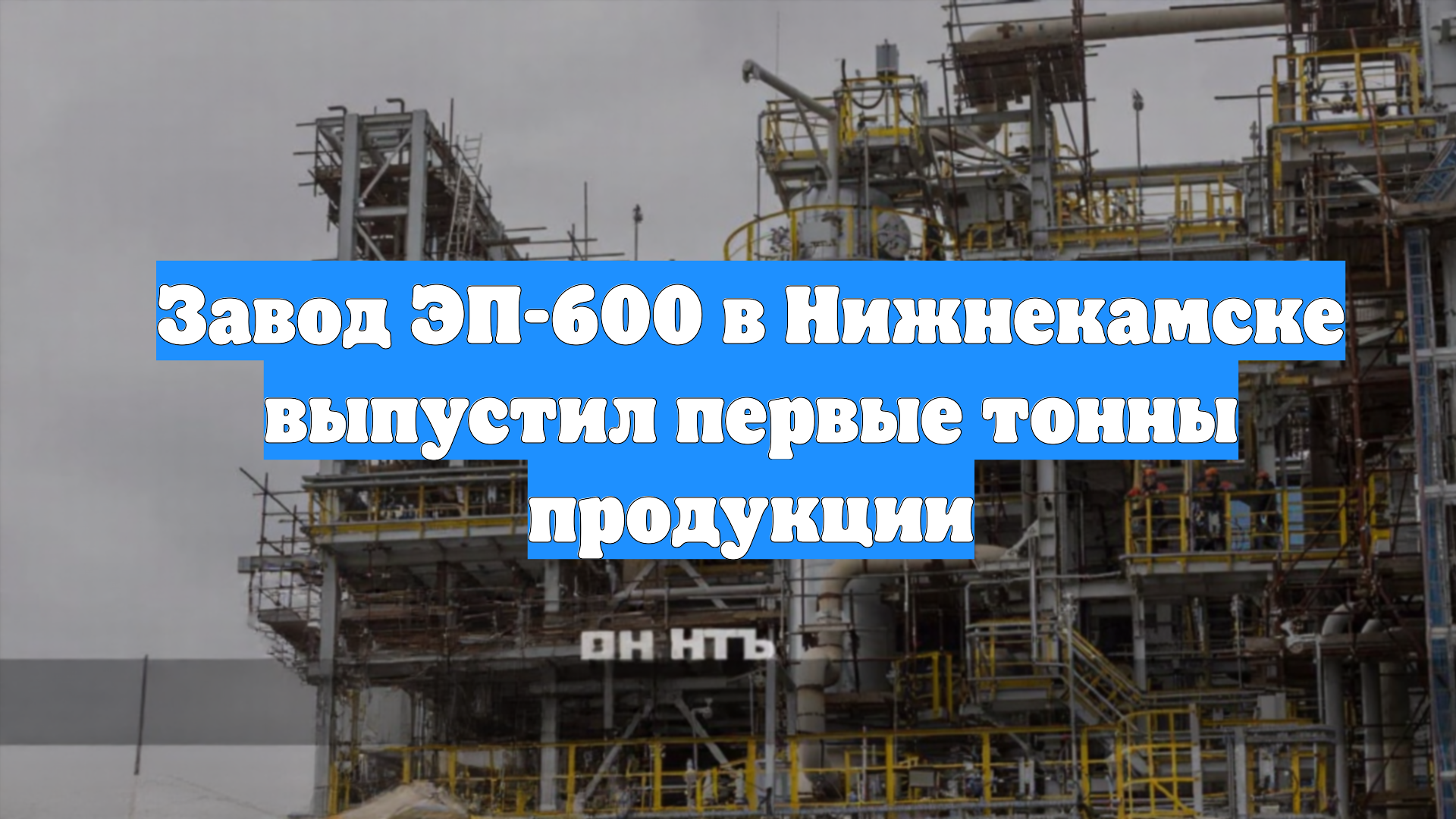 Завод ЭП-600 в Нижнекамске выпустил первые тонны продукции