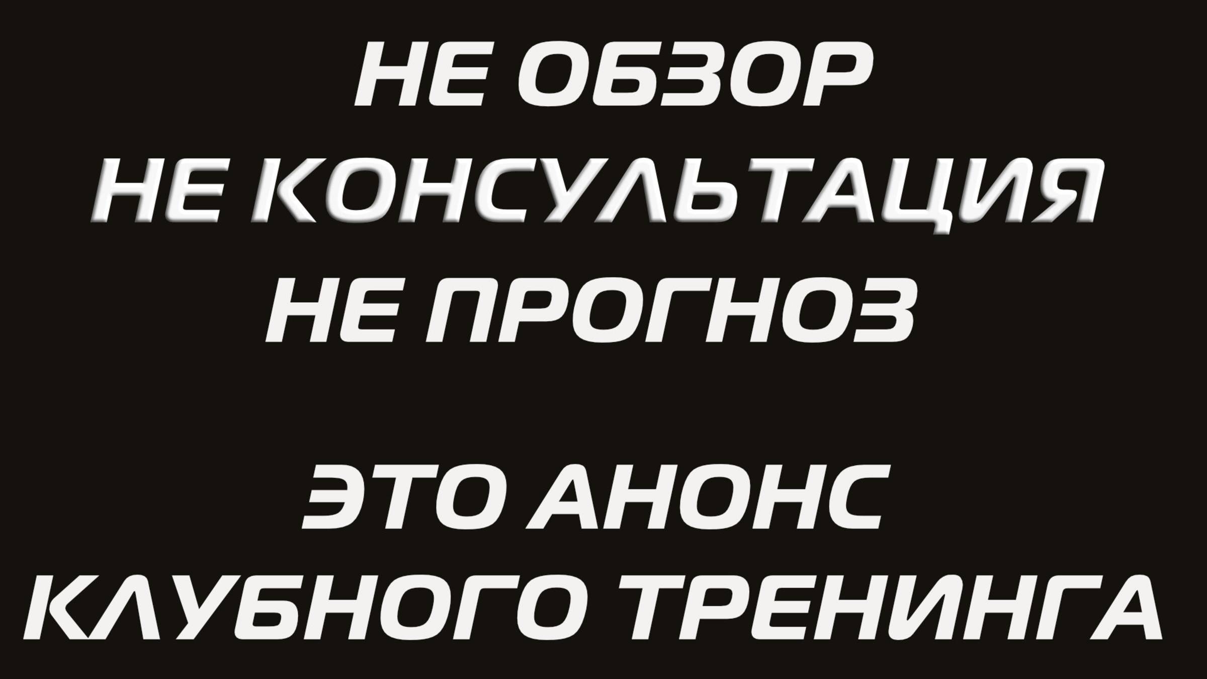 НЕ ОБЗОР, НЕ КОНСУЛЬТАЦИЯ, НЕ ПРОГНОЗ. ЭТО АНОНС КЛУБНОГО ТРЕНИНГА