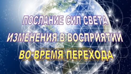 ПОСЛАНИЕ СИЛ СВЕТА | ИЗМЕНЕНИЯ В ВОСПРИЯТИИ ВО ВРЕМЯ ПЕРЕХОДА