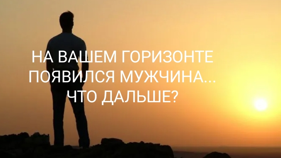 НА ВАШЕМ ГОРИЗОНТЕ ПОЯВИЛСЯ МУЖЧИНА, ЧТО ДАЛЬШЕ?
