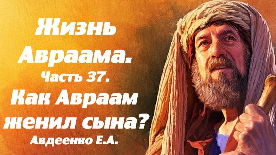 Жизнь Авраама. Часть 37. Как Авраам женил своего сына? Учение о спасении. Е. А. Авдеенко.