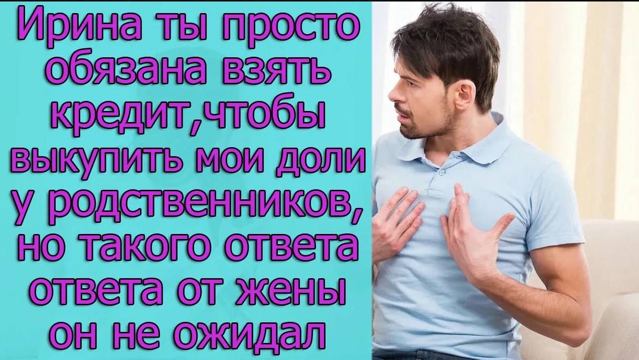 Ирина, ты просто обязана кредит, чтобы выкупить мои доли у родственников, но такого ответа от жены