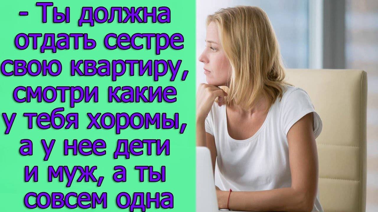 - Ты должна отдать сестре свою квартиру, смотри какие у тебя хоромы, а у нее дети и муж, а ты одна