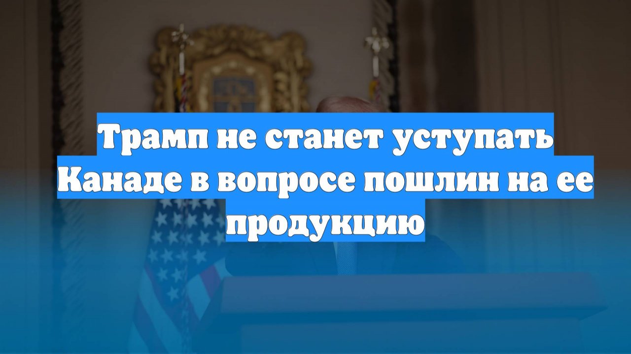 Трамп не станет уступать Канаде в вопросе пошлин на ее продукцию