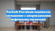 Turkish Petroleum подписала соглашение с американскими нефтяными гигантами