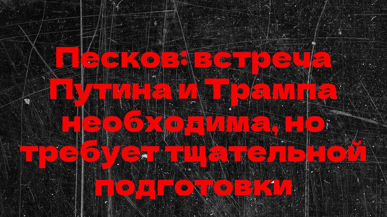 Песков: встреча Путина и Трампа необходима, но требует тщательной подготовки