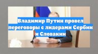 Владимир Путин провел переговоры с лидерами Сербии и Словакии