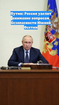 Путин: Россия уделит внимание вопросам безопасности Южной Осетии