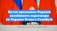 Путин предложил Украине возобновить переговоры по Украине 15 мая в Стамбуле