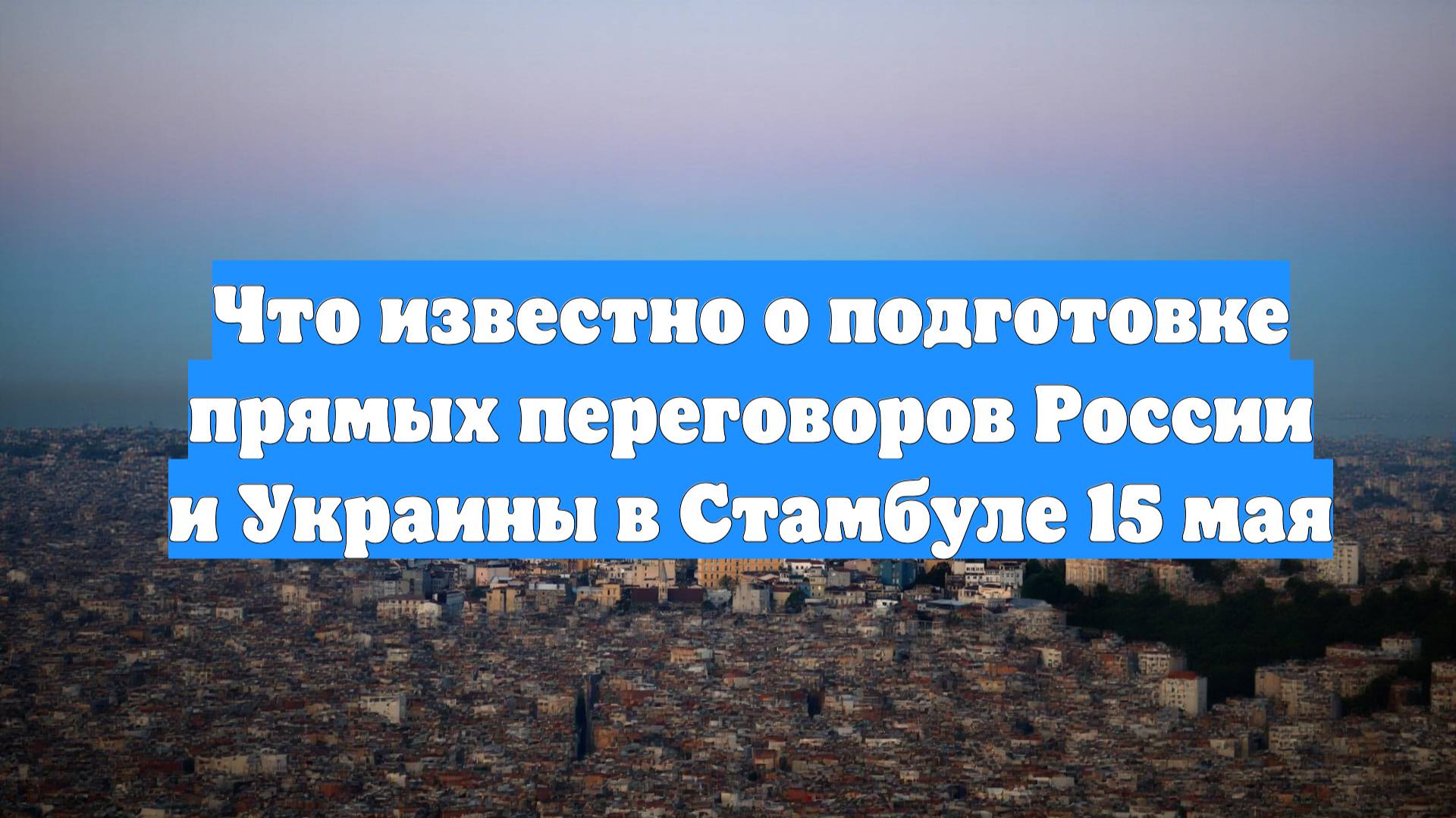 Что известно о подготовке прямых переговоров России и Украины в Стамбуле 15 мая