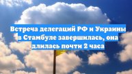 Встреча делегаций РФ и Украины в Стамбуле завершилась, она длилась почти 2 часа