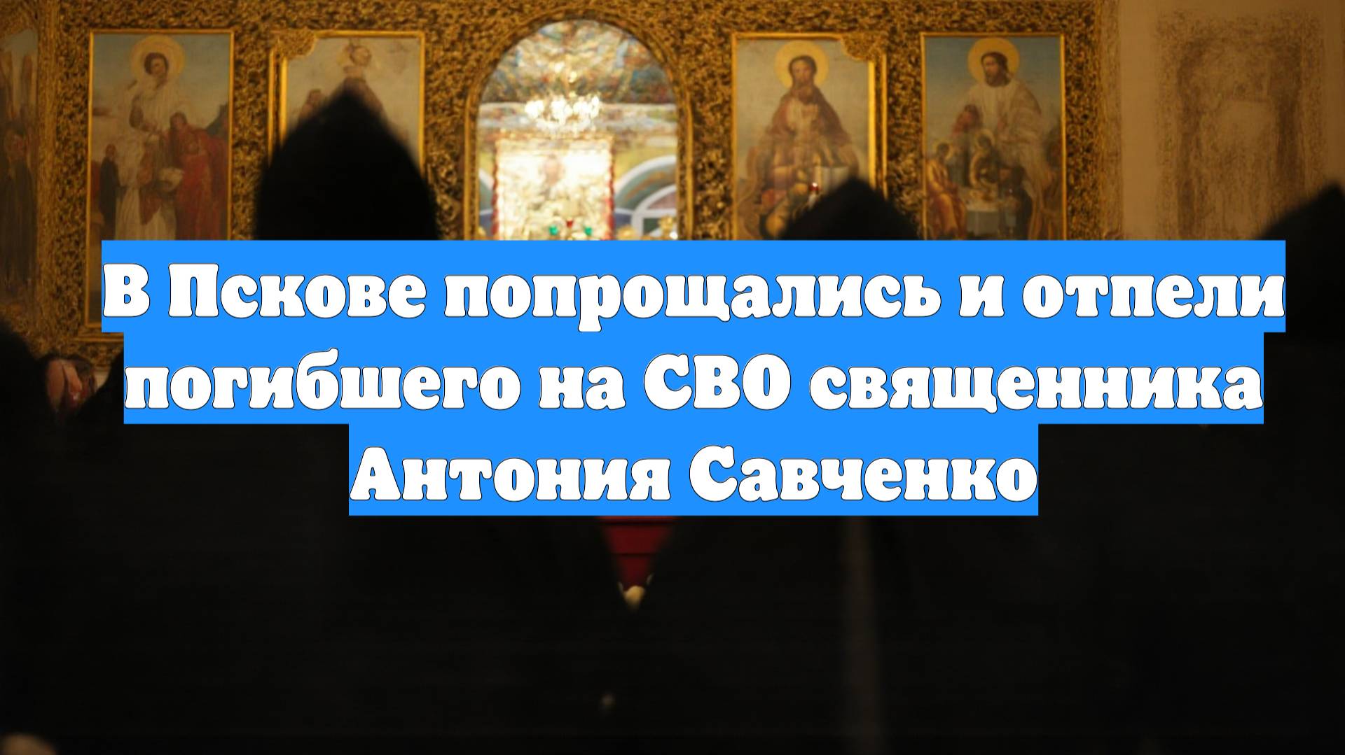 В Пскове попрощались и отпели погибшего на СВО священника Антония Савченко