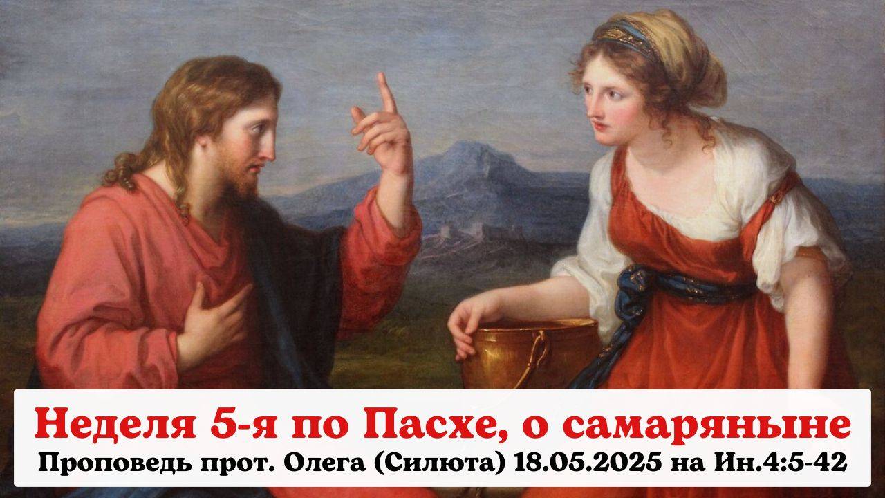Проповедь прот. Олега (Силюта) 18.05.2025 на Ин.4:5-42 в Неделю 5-ю по Пасхе о самаряныне