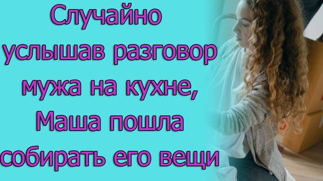 Случайно услышав разговор мужа на кухне, Маша пошла пошла собирать его вещи. истории из жизни