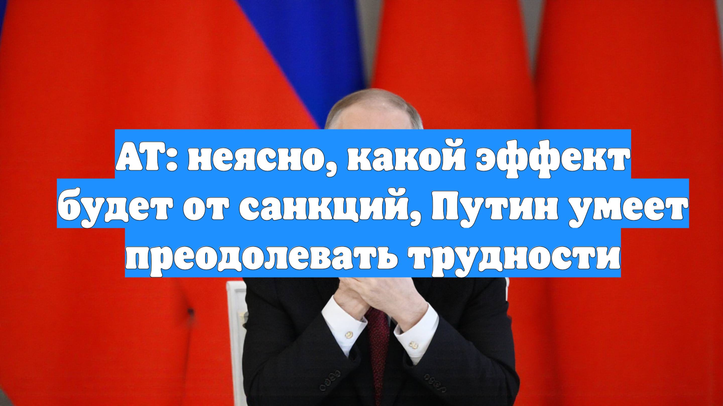AT: неясно, какой эффект будет от санкций, Путин умеет преодолевать трудности
