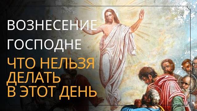 Вознесение Господне 2025 ЗАПРЕТЫ ДЛЯ ВЕРУЮЩИХ, смысл праздника, церковные обычаи