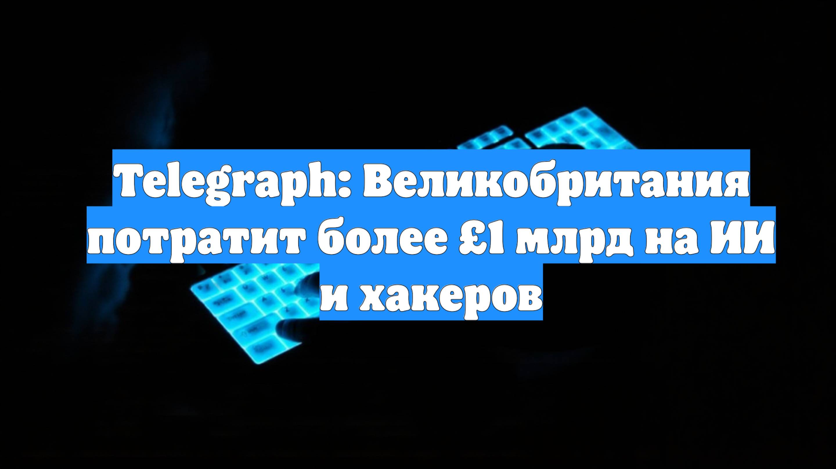 Telegraph: Великобритания потратит более £1 млрд на ИИ и хакеров