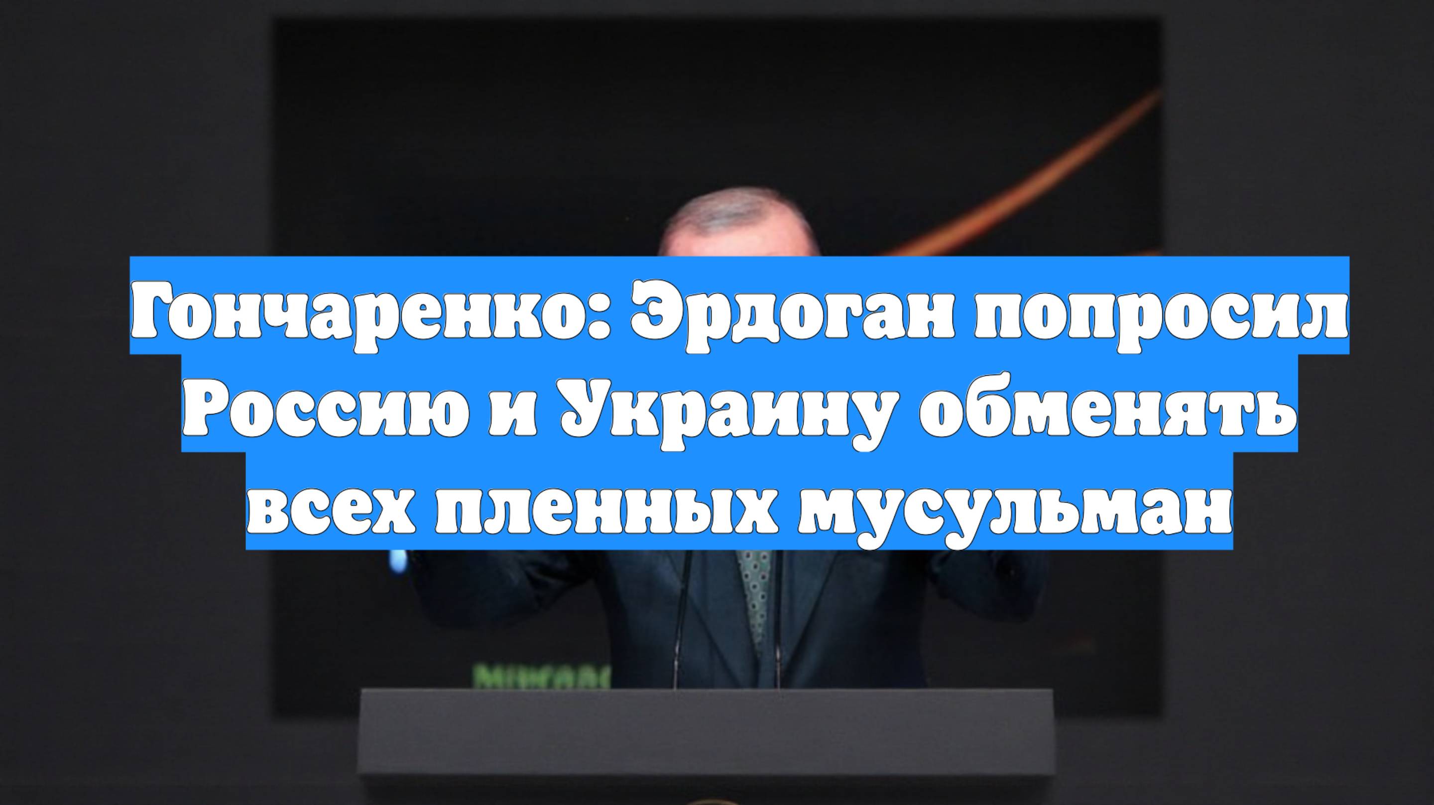 Гончаренко: Эрдоган попросил Россию и Украину обменять всех пленных мусульман