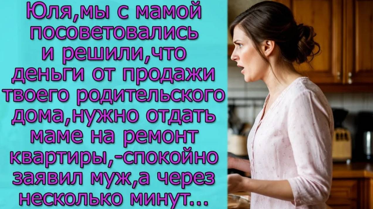 Юля, мы решили, что деньги от продажи твоего родительского дома,нужно отдать маме на ремонт квартиры