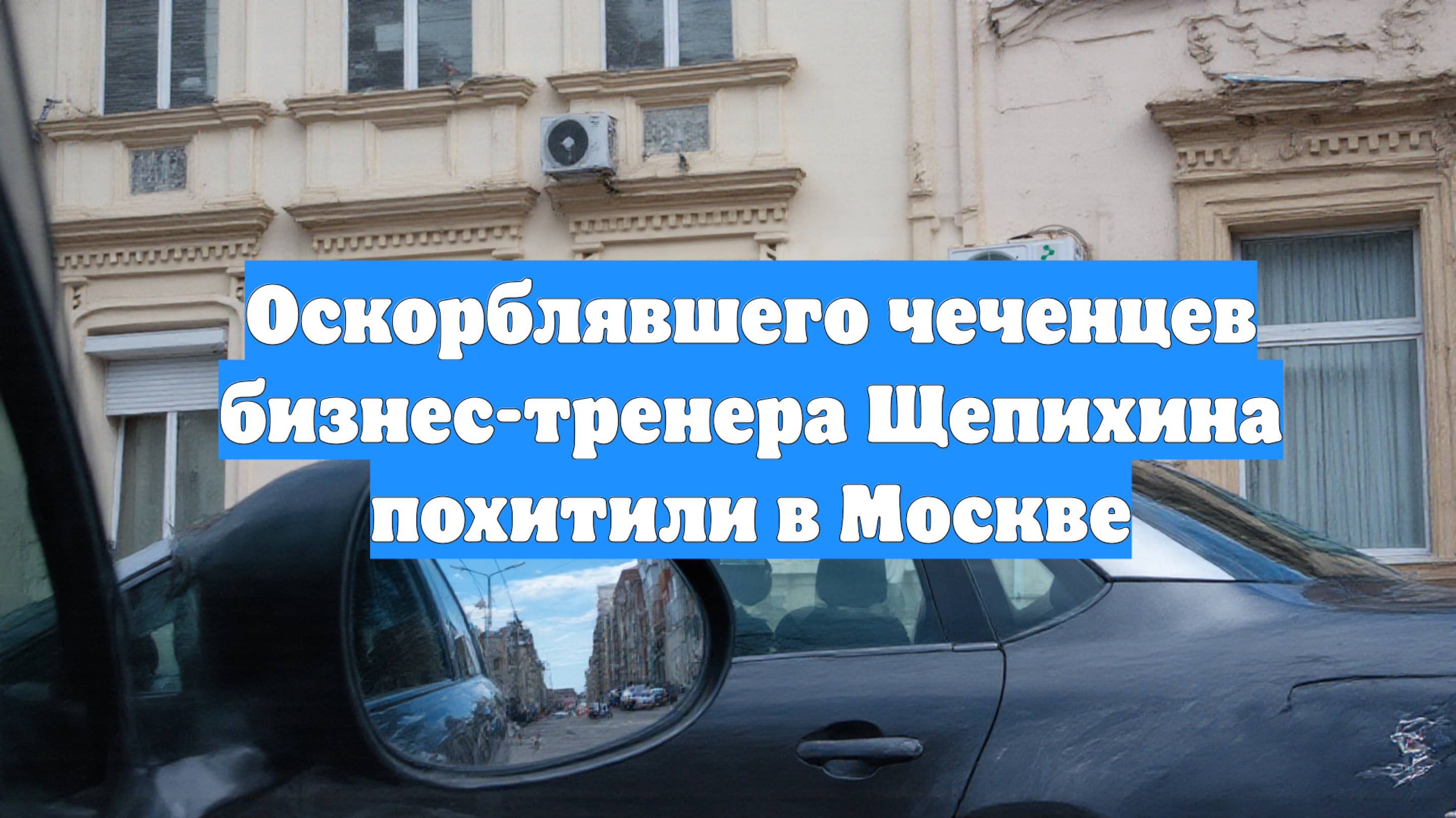 Оскорблявшего чеченцев бизнес-тренера Щепихина похитили в Москве