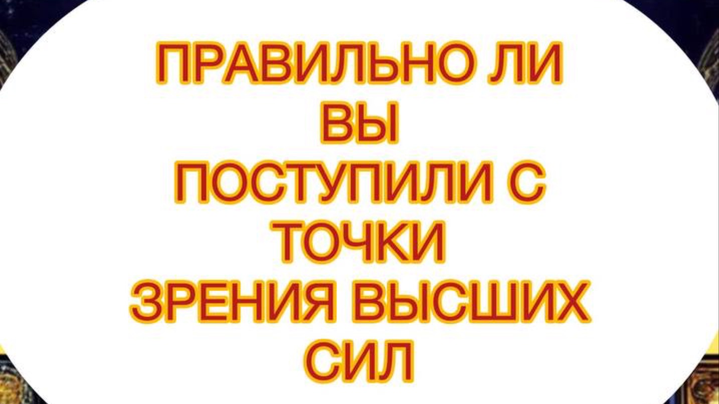 ПРАВИЛЬНО ЛИ ВЫ ПОСТУПИЛИ С ТОЧКИ ЗРЕНИЯ ВЫСШИХ СИЛ ?