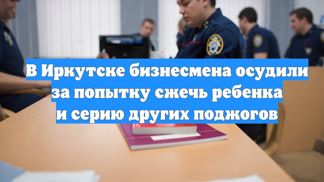 В Иркутске бизнесмена осудили за попытку сжечь ребенка и серию других поджогов