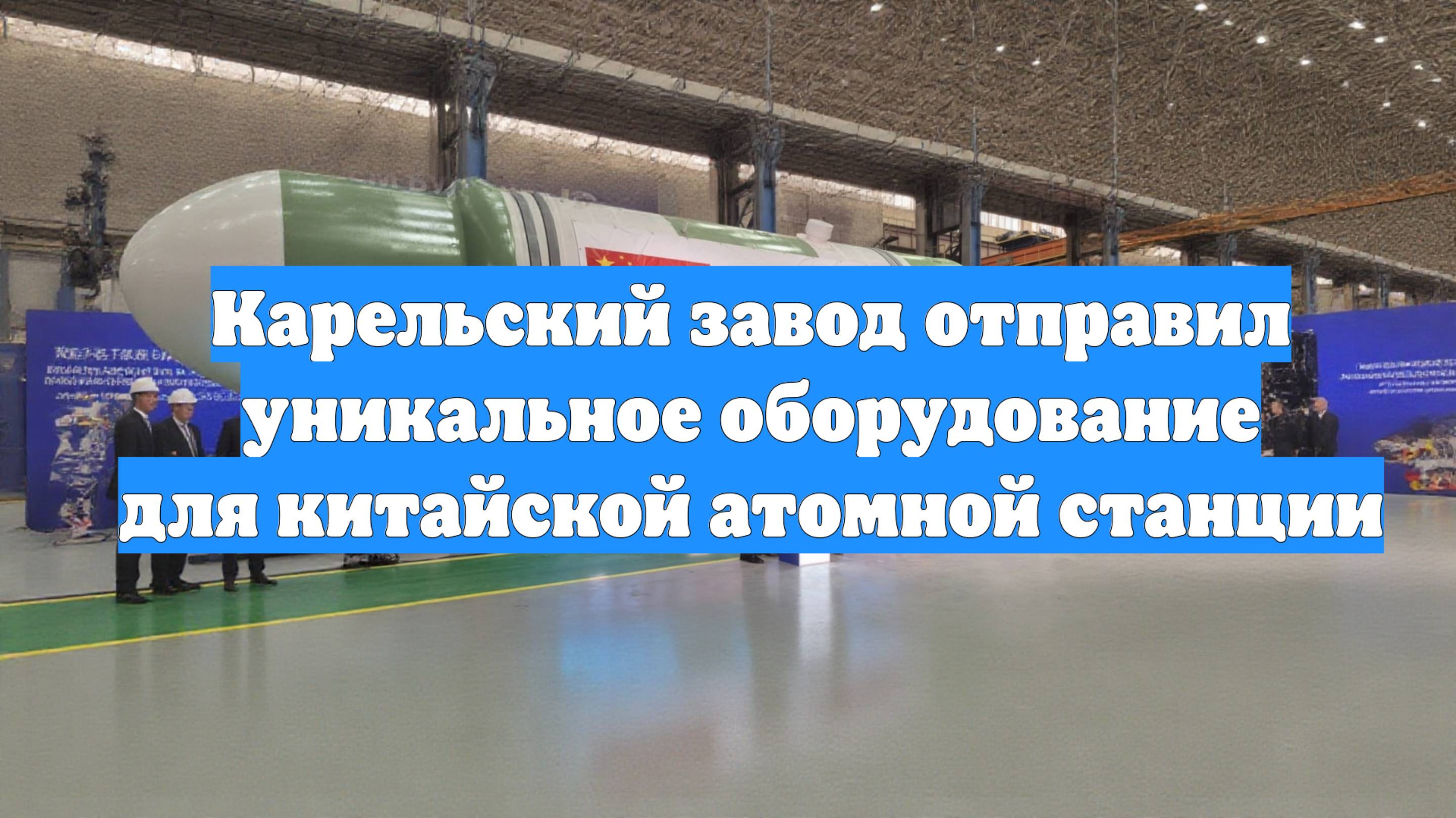 Карельский завод отправил уникальное оборудование для китайской атомной станции