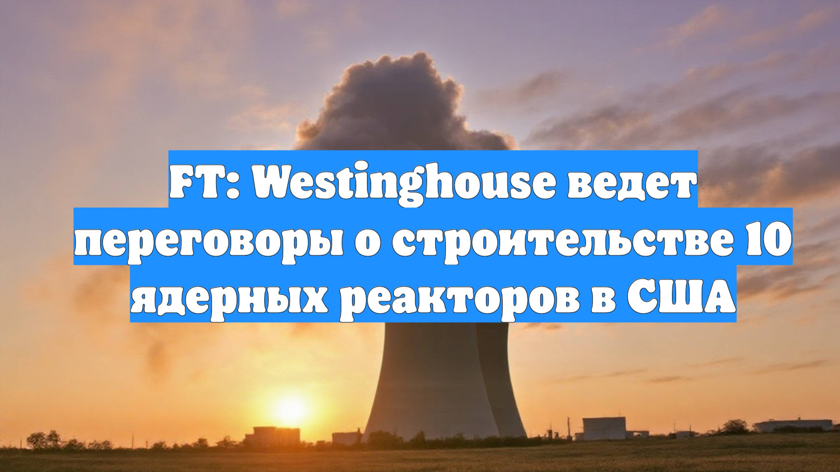 FT: Westinghouse ведет переговоры о строительстве 10 ядерных реакторов в США