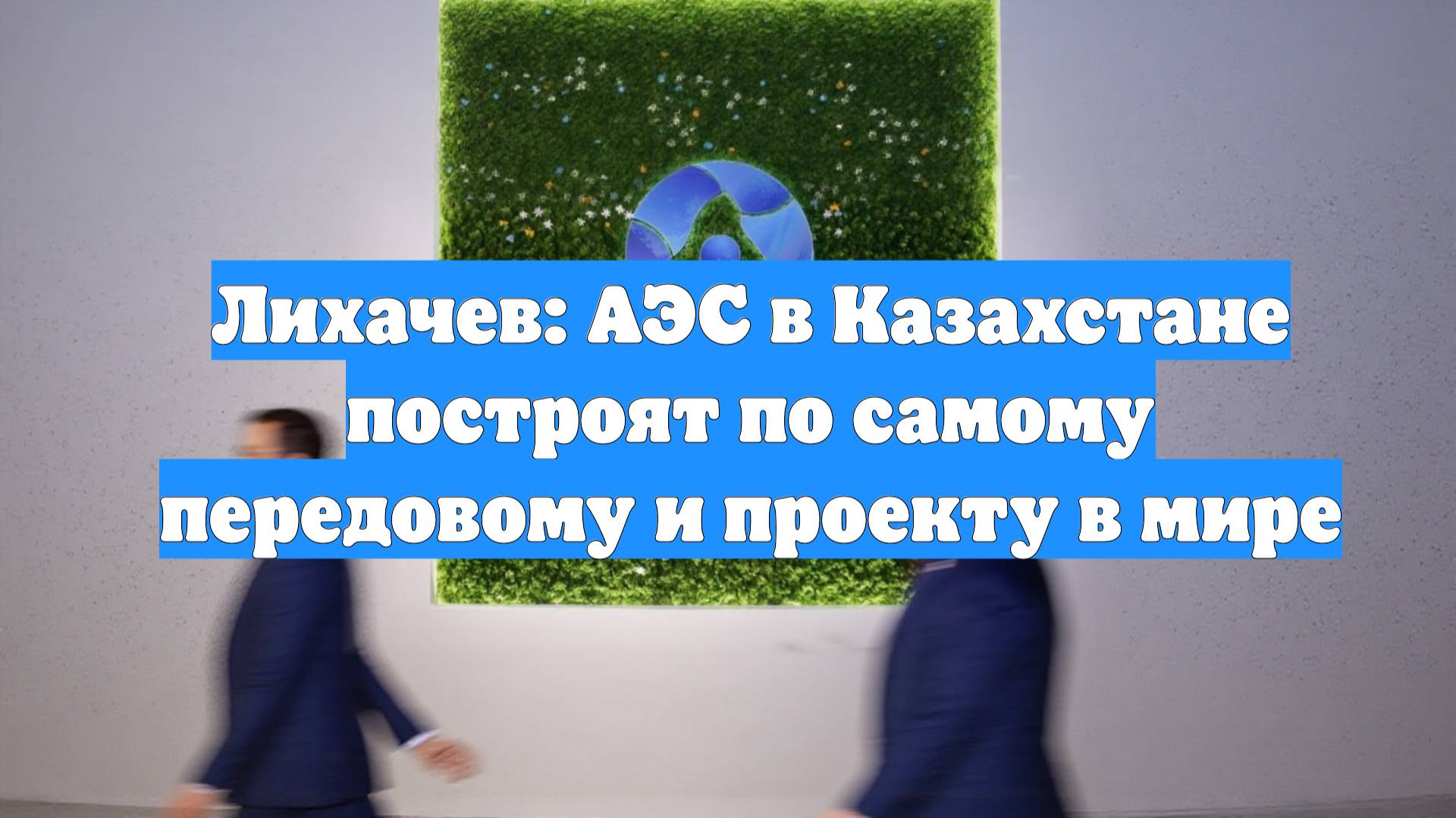 Лихачев: АЭС в Казахстане построят по самому передовому и проекту в мире