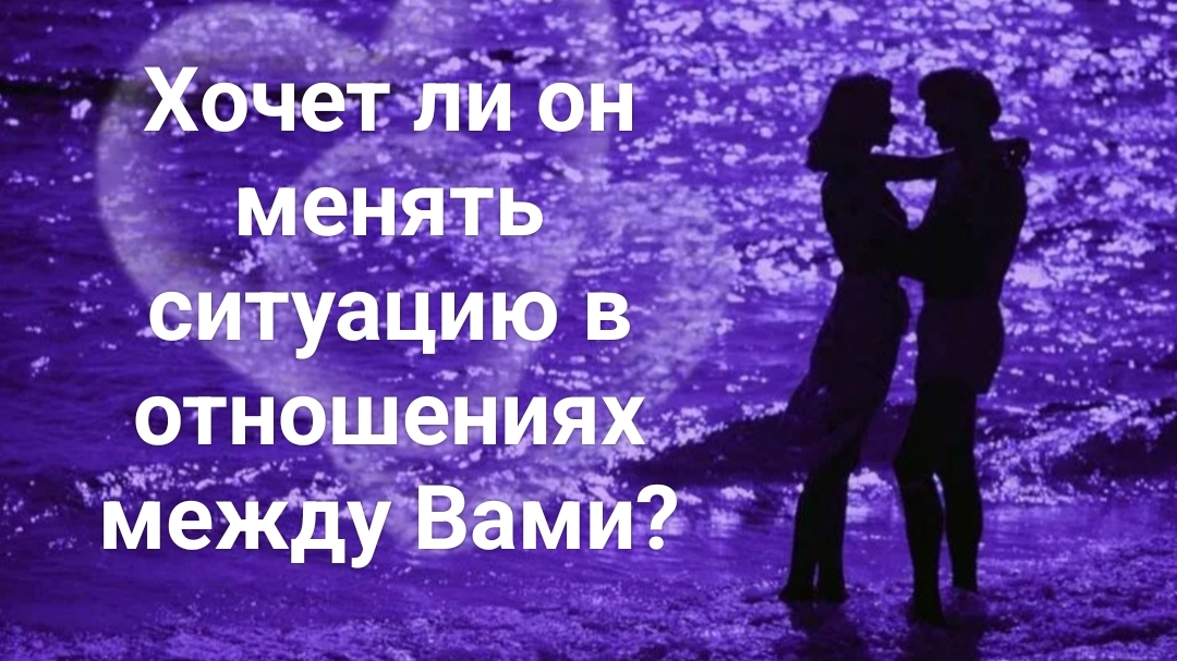 Хочет ли он менять ситуацию в отношениях между Вами?