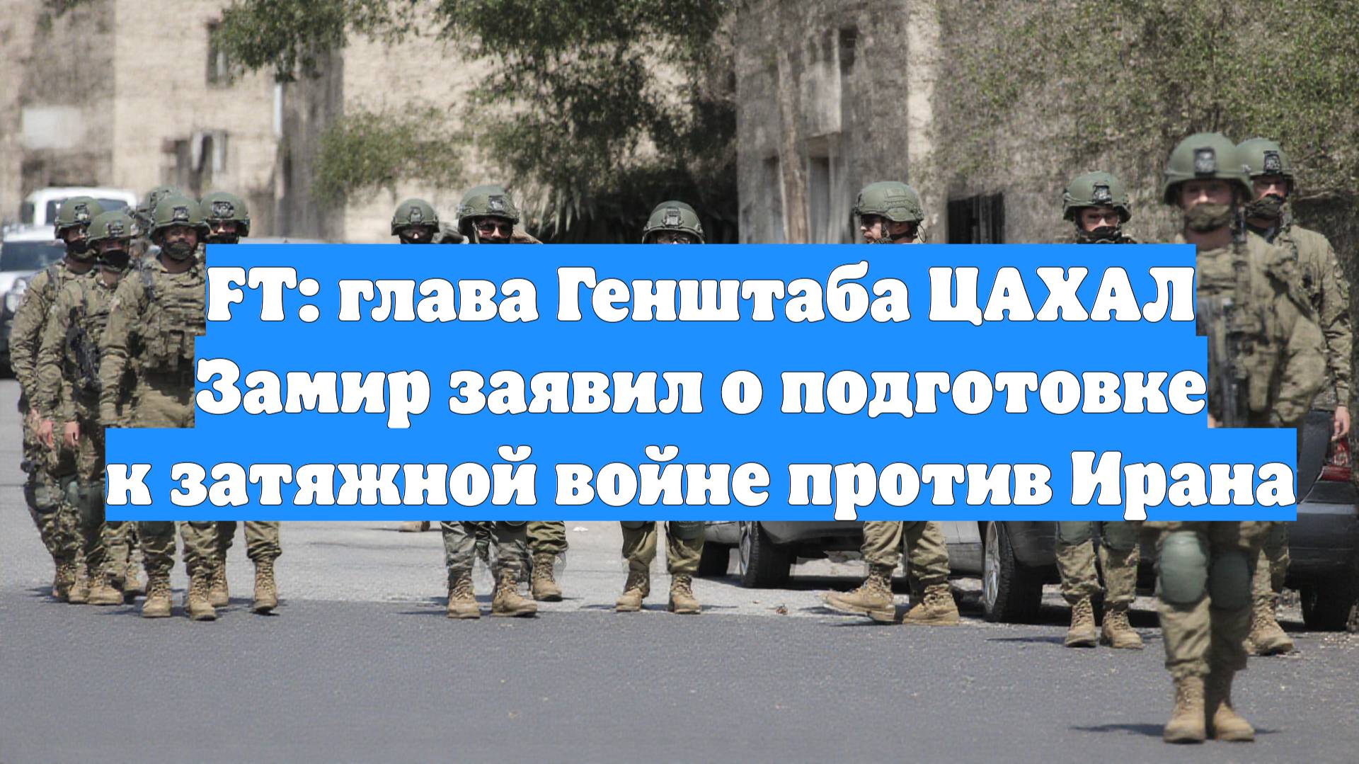 FT: глава Генштаба ЦАХАЛ Замир заявил о подготовке к затяжной войне против Ирана