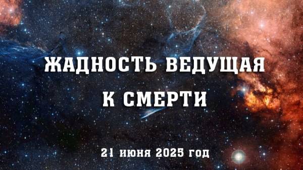 ЖАДНОСТЬ ВЕДУЩАЯ К СМЕРТИ. (21 июня 2025 год)