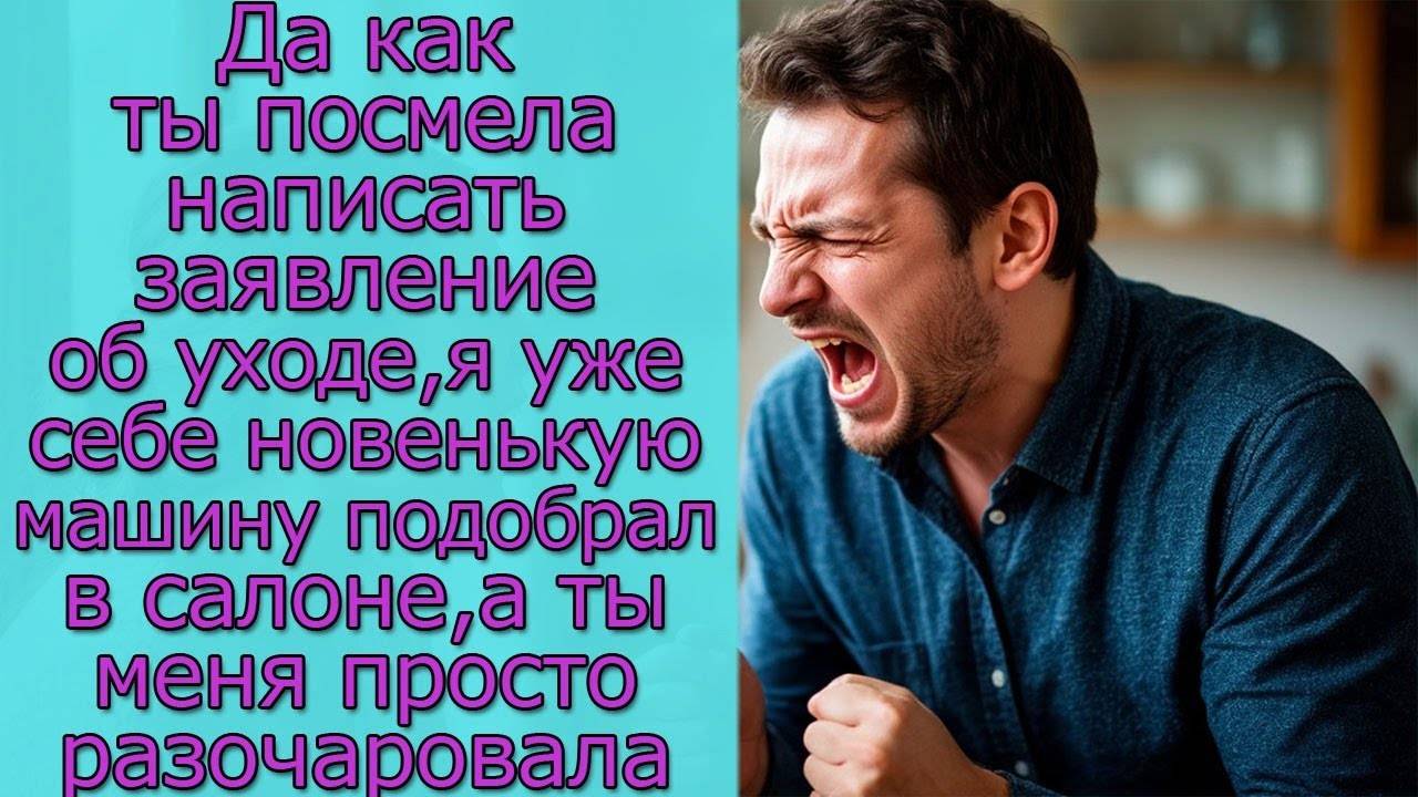 Да как ты посмела написать заявление об уходе, я  себе новенькую машину подобрал в салоне, а ты меня